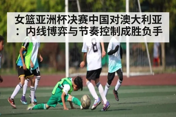 女篮亚洲杯决赛中国对澳大利亚：内线博弈与节奏控制成胜负手 - c7c7 app